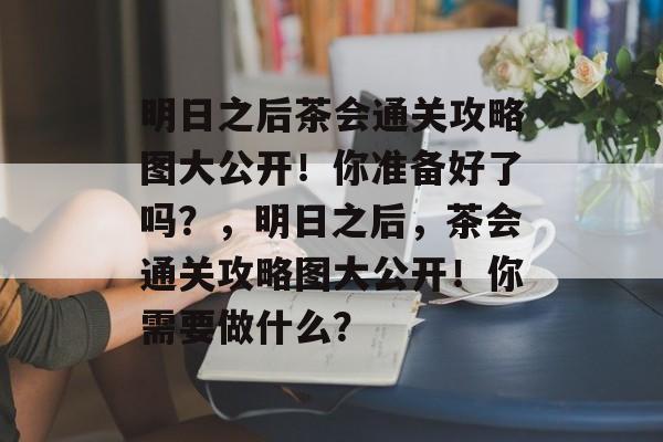 明日之后茶会通关攻略图大公开!你准备好了吗?,明日之后,茶会通关攻略图大公开!你需要做什么? 明日之后茶会通关攻略图大公开!你准备好了吗?,明日之后,茶会通关攻略图大公开!你需要做什么?