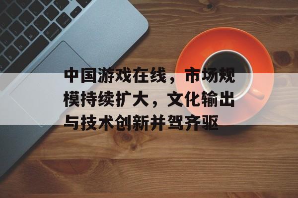 中国游戏在线，市场规模持续扩大，文化输出与技术创新并驾齐驱
