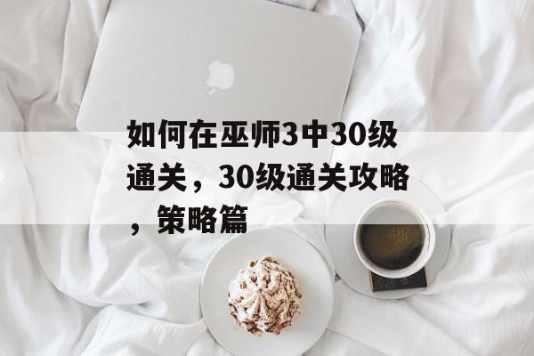 如何在巫师3中30级通关,30级通关攻略,策略篇 如何在巫师3中30级通关,30级通关攻略,策略篇