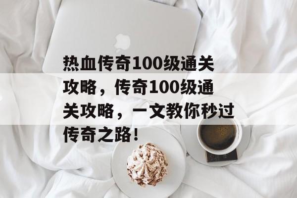 热血传奇100级通关攻略，传奇100级通关攻略，一文教你秒过传奇之路！