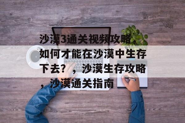 沙漠3通关视频攻略,如何才能在沙漠中生存下去?,沙漠生存攻略,沙漠通关指南 沙漠3通关视频攻略,如何才能在沙漠中生存下去?,沙漠生存攻略,沙漠通关指南