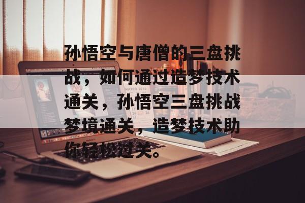 孙悟空与唐僧的三盘挑战，如何通过造梦技术通关，孙悟空三盘挑战梦境通关，造梦技术助你轻松过关。