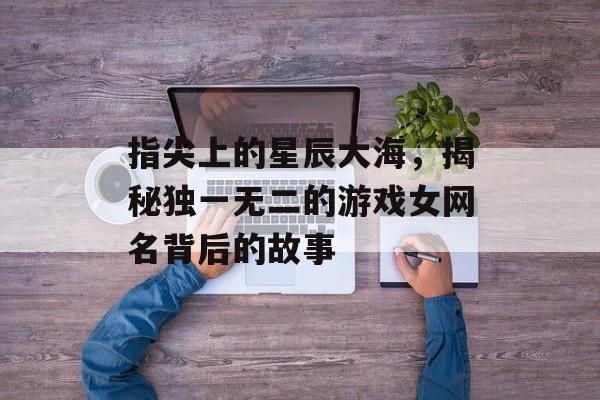 指尖上的星辰大海,揭秘独一无二的游戏女网名背后的故事 指尖上的星辰大海,揭秘独一无二的游戏女网名背后的故事