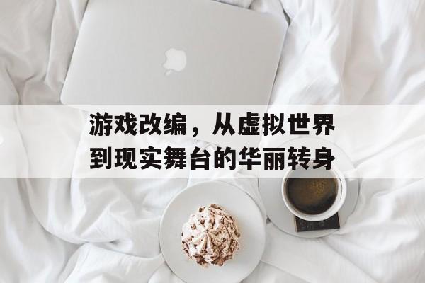 游戏改编，从虚拟世界到现实舞台的华丽转身