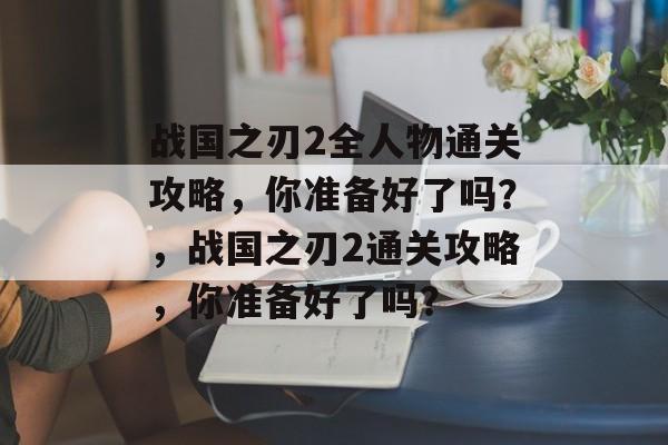战国之刃2全人物通关攻略,你准备好了吗?,战国之刃2通关攻略,你准备好了吗? 战国之刃2全人物通关攻略,你准备好了吗?,战国之刃2通关攻略,你准备好了吗?