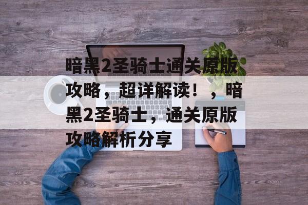 暗黑2圣骑士通关原版攻略,超详解读!,暗黑2圣骑士,通关原版攻略解析分享 暗黑2圣骑士通关原版攻略,超详解读!,暗黑2圣骑士,通关原版攻略解析分享