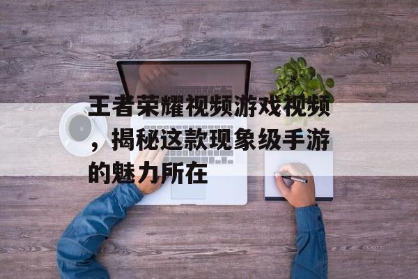 王者荣耀视频游戏视频，揭秘这款现象级手游的魅力所在