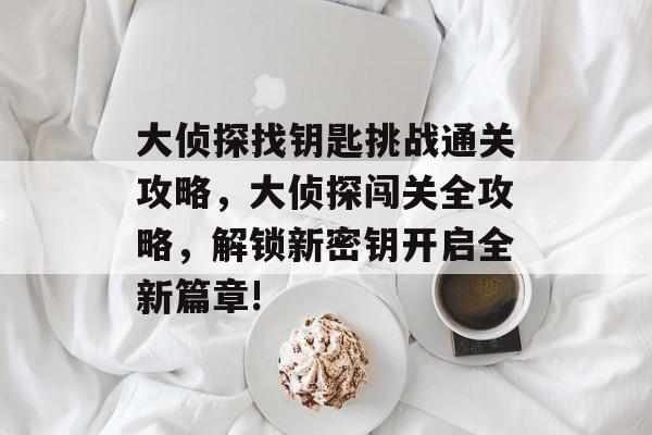 大侦探找钥匙挑战通关攻略,大侦探闯关全攻略,解锁新密钥开启全新篇章! 大侦探找钥匙挑战通关攻略,大侦探闯关全攻略,解锁新密钥开启全新篇章!
