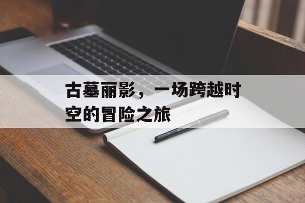 古墓丽影,一场跨越时空的冒险之旅 古墓丽影,一场跨越时空的冒险之旅