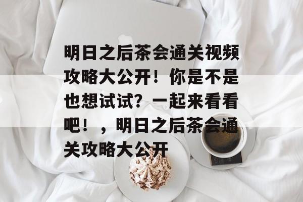 明日之后茶会通关视频攻略大公开!你是不是也想试试?一起来看看吧!,明日之后茶会通关攻略大公开 明日之后茶会通关视频攻略大公开!你是不是也想试试?一起来看看吧!,明日之后茶会通关攻略大公开