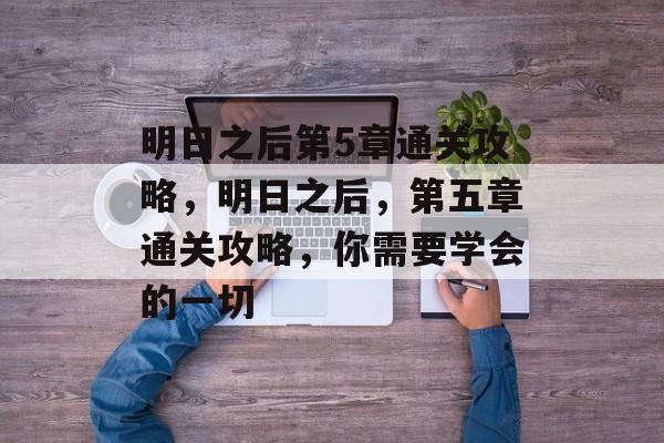 明日之后第5章通关攻略，明日之后，第五章通关攻略，你需要学会的一切