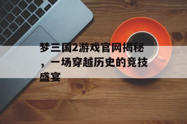 梦三国2游戏官网揭秘,一场穿越历史的竞技盛宴 梦三国2游戏官网揭秘,一场穿越历史的竞技盛宴