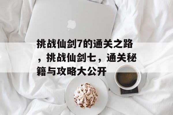 挑战仙剑7的通关之路,挑战仙剑七,通关秘籍与攻略大公开 挑战仙剑7的通关之路,挑战仙剑七,通关秘籍与攻略大公开