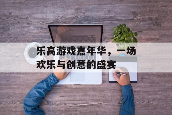乐高游戏嘉年华,一场欢乐与创意的盛宴 乐高游戏嘉年华,一场欢乐与创意的盛宴