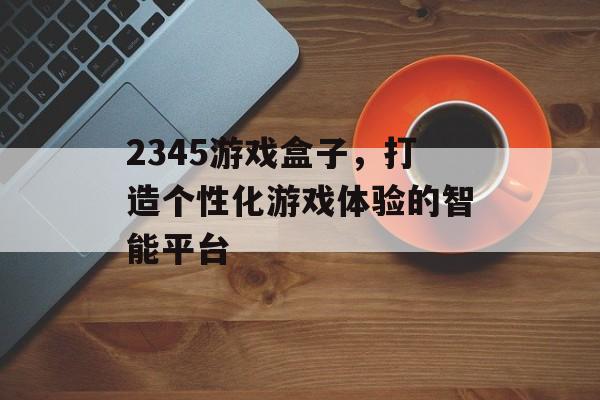 2345游戏盒子,打造个性化游戏体验的智能平台 2345游戏盒子,打造个性化游戏体验的智能平台