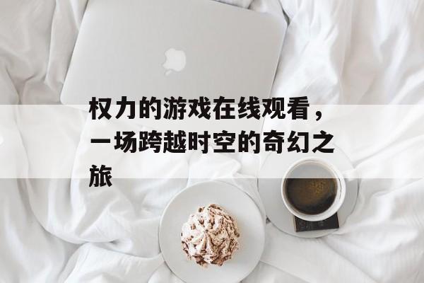 权力的游戏在线观看,一场跨越时空的奇幻之旅 权力的游戏在线观看,一场跨越时空的奇幻之旅