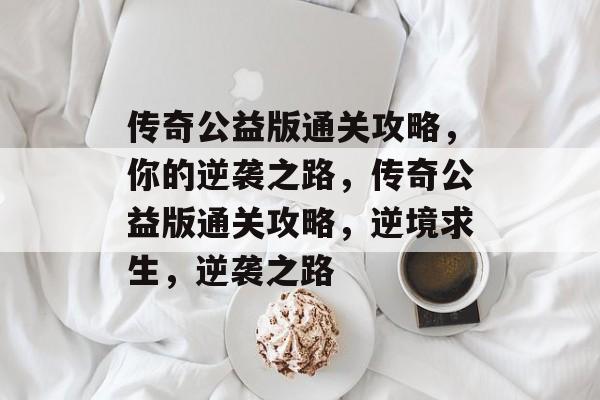 传奇公益版通关攻略，你的逆袭之路，传奇公益版通关攻略，逆境求生，逆袭之路