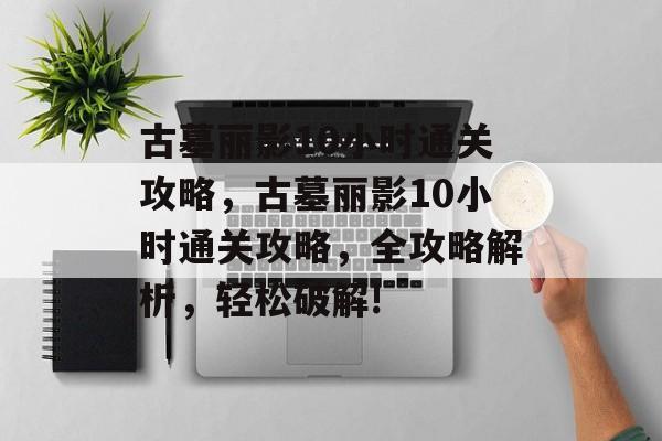 古墓丽影10小时通关攻略,古墓丽影10小时通关攻略,全攻略解析,轻松破解! 古墓丽影10小时通关攻略,古墓丽影10小时通关攻略,全攻略解析,轻松破解!