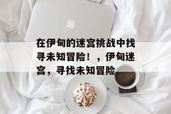 在伊甸的迷宫挑战中找寻未知冒险!,伊甸迷宫,寻找未知冒险 在伊甸的迷宫挑战中找寻未知冒险!,伊甸迷宫,寻找未知冒险