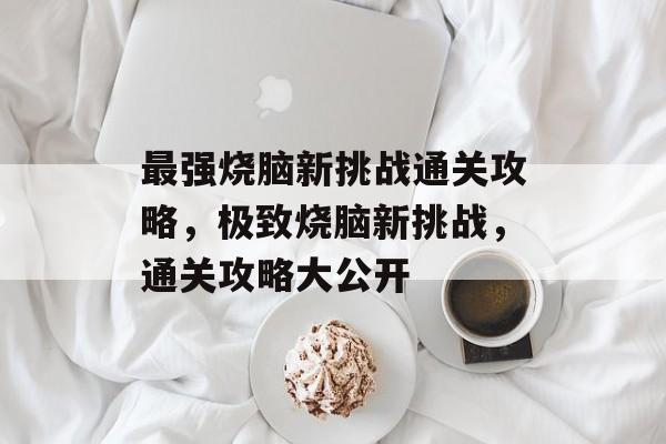 最强烧脑新挑战通关攻略，极致烧脑新挑战，通关攻略大公开