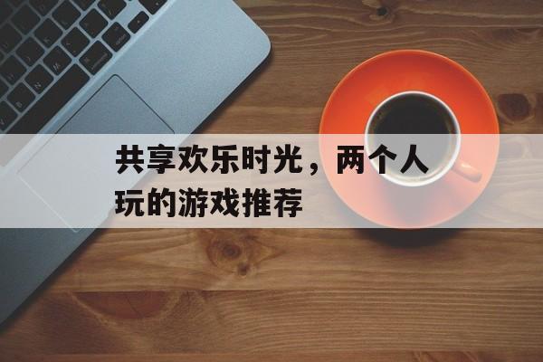 共享欢乐时光,两个人玩的游戏推荐 共享欢乐时光,两个人玩的游戏推荐
