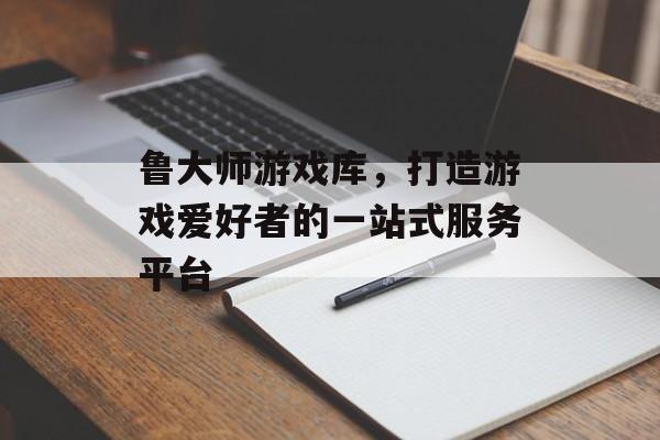 鲁大师游戏库,打造游戏爱好者的一站式服务平台 鲁大师游戏库,打造游戏爱好者的一站式服务平台