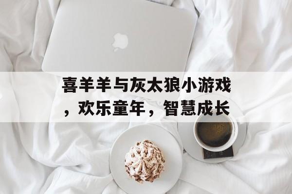 喜羊羊与灰太狼小游戏,欢乐童年,智慧成长 喜羊羊与灰太狼小游戏,欢乐童年,智慧成长