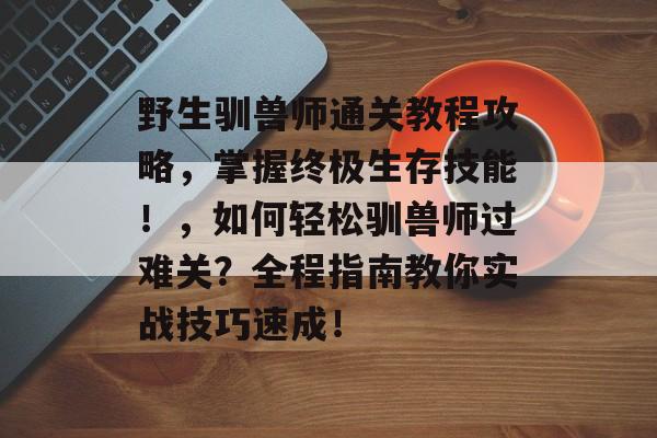 野生驯兽师通关教程攻略,掌握终极生存技能!,如何轻松驯兽师过难关?全程指南教你实战技巧速成! 野生驯兽师通关教程攻略,掌握终极生存技能!,如何轻松驯兽师过难关?全程指南教你实战技巧速成!
