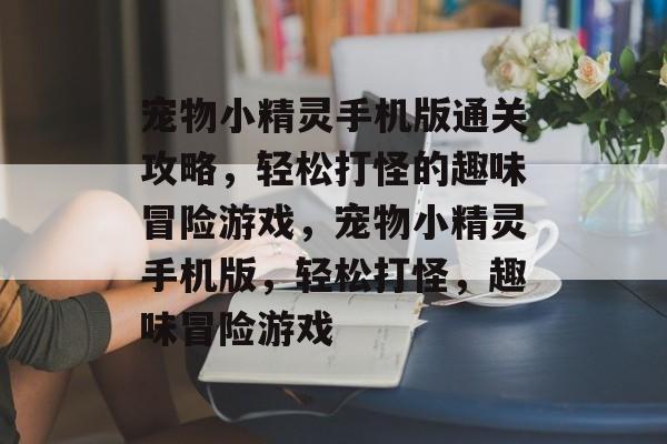 宠物小精灵手机版通关攻略,轻松打怪的趣味冒险游戏,宠物小精灵手机版,轻松打怪,趣味冒险游戏 宠物小精灵手机版通关攻略,轻松打怪的趣味冒险游戏,宠物小精灵手机版,轻松打怪,趣味冒险游戏