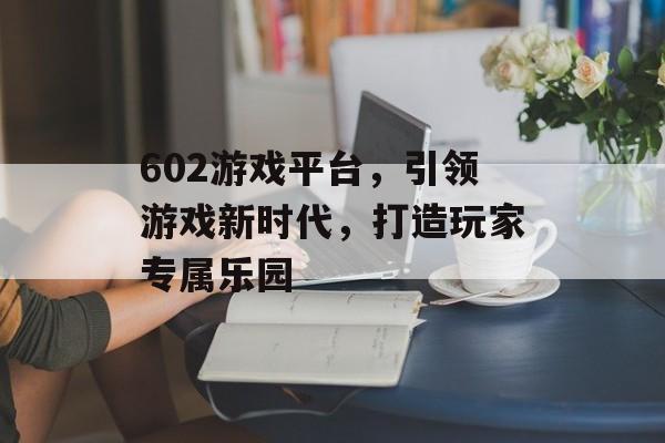 602游戏平台，引领游戏新时代，打造玩家专属乐园