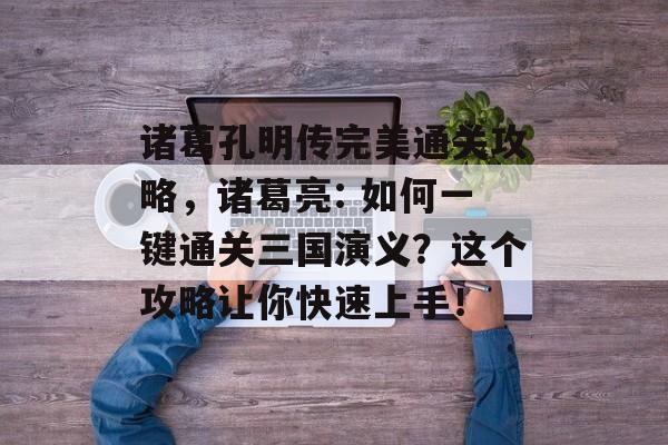 诸葛孔明传完美通关攻略，诸葛亮: 如何一键通关三国演义？这个攻略让你快速上手！