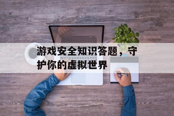 游戏安全知识答题,守护你的虚拟世界 游戏安全知识答题,守护你的虚拟世界