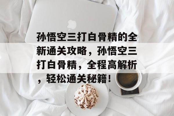 孙悟空三打白骨精的全新通关攻略,孙悟空三打白骨精,全程高解析,轻松通关秘籍! 孙悟空三打白骨精的全新通关攻略,孙悟空三打白骨精,全程高解析,轻松通关秘籍!