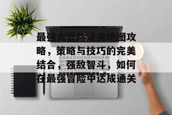 最强大冒险通关地图攻略，策略与技巧的完美结合，强敌智斗，如何在最强冒险中达成通关