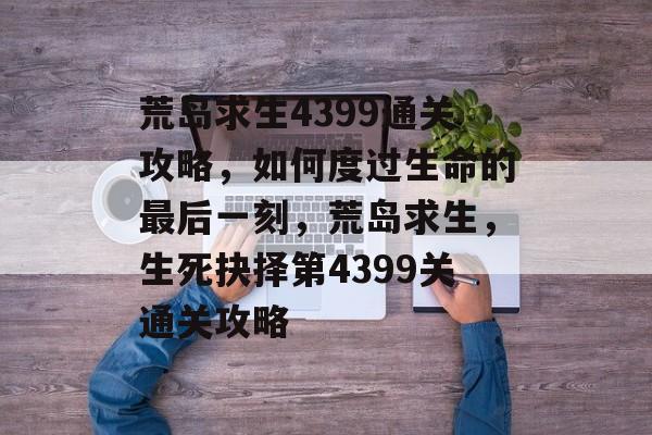 荒岛求生4399通关攻略,如何度过生命的最后一刻,荒岛求生,生死抉择第4399关通关攻略 荒岛求生4399通关攻略,如何度过生命的最后一刻,荒岛求生,生死抉择第4399关通关攻略