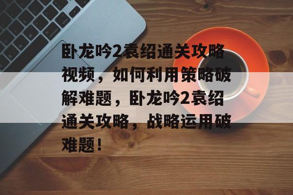 卧龙吟2袁绍通关攻略视频，如何利用策略破解难题，卧龙吟2袁绍通关攻略，战略运用破难题！