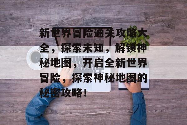 新世界冒险通关攻略大全,探索未知,解锁神秘地图,开启全新世界冒险,探索神秘地图的秘密攻略! 新世界冒险通关攻略大全,探索未知,解锁神秘地图,开启全新世界冒险,探索神秘地图的秘密攻略!