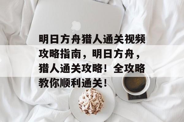 明日方舟猎人通关视频攻略指南，明日方舟，猎人通关攻略！全攻略教你顺利通关！