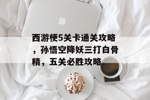 西游梗5关卡通关攻略,孙悟空降妖三打白骨精,五关必胜攻略 西游梗5关卡通关攻略,孙悟空降妖三打白骨精,五关必胜攻略