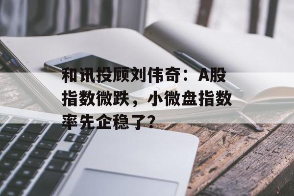 和讯投顾刘伟奇:A股指数微跌,小微盘指数率先企稳了? 和讯投顾刘伟奇:A股指数微跌,小微盘指数率先企稳了?
