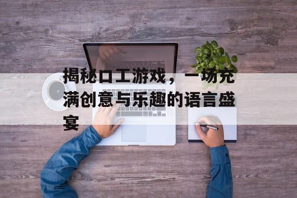 揭秘口工游戏,一场充满创意与乐趣的语言盛宴 揭秘口工游戏,一场充满创意与乐趣的语言盛宴