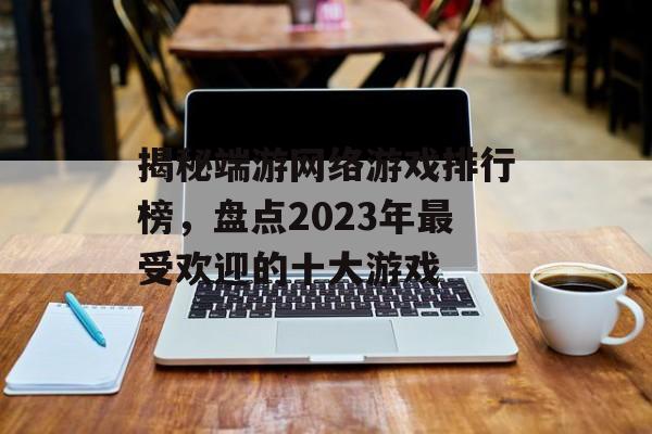 揭秘端游网络游戏排行榜，盘点2023年最受欢迎的十大游戏