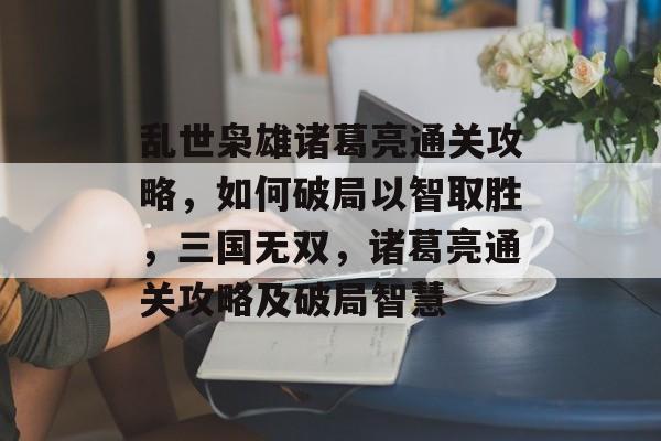 乱世枭雄诸葛亮通关攻略,如何破局以智取胜,三国无双,诸葛亮通关攻略及破局智慧 乱世枭雄诸葛亮通关攻略,如何破局以智取胜,三国无双,诸葛亮通关攻略及破局智慧