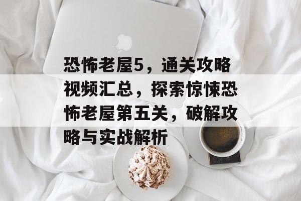 恐怖老屋5,通关攻略视频汇总,探索惊悚恐怖老屋第五关,破解攻略与实战解析 恐怖老屋5,通关攻略视频汇总,探索惊悚恐怖老屋第五关,破解攻略与实战解析