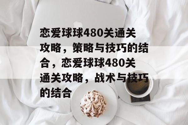 恋爱球球480关通关攻略,策略与技巧的结合,恋爱球球480关通关攻略,战术与技巧的结合 恋爱球球480关通关攻略,策略与技巧的结合,恋爱球球480关通关攻略,战术与技巧的结合