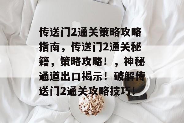 传送门2通关策略攻略指南,传送门2通关秘籍,策略攻略!,神秘通道出口揭示!破解传送门2通关攻略技巧! 传送门2通关策略攻略指南,传送门2通关秘籍,策略攻略!,神秘通道出口揭示!破解传送门2通关攻略技巧!