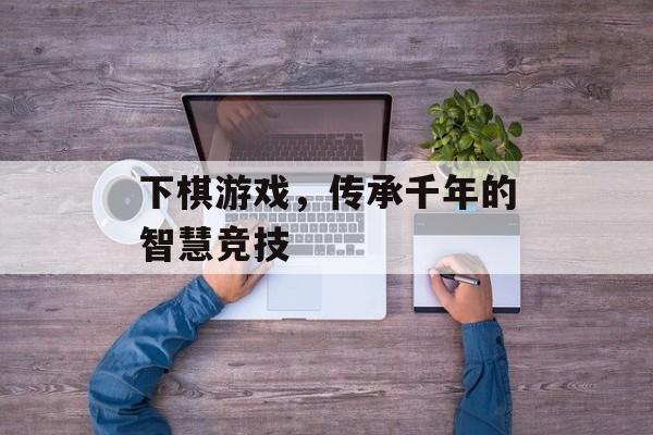 下棋游戏，传承千年的智慧竞技