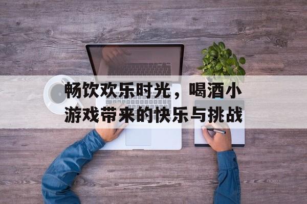 畅饮欢乐时光,喝酒小游戏带来的快乐与挑战 畅饮欢乐时光,喝酒小游戏带来的快乐与挑战