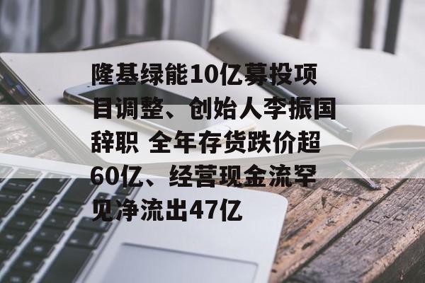 隆基绿能10亿募投项目调整、创始人李振国辞职 全年存货跌价超60亿、经营现金流罕见净流出47亿 隆基绿能10亿募投项目调整、创始人李振国辞职 全年存货跌价超60亿、经营现金流罕见净流出47亿