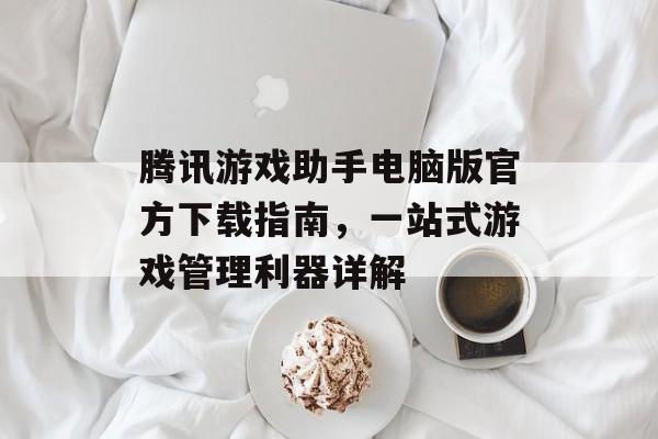 腾讯游戏助手电脑版官方下载指南,一站式游戏管理利器详解 腾讯游戏助手电脑版官方下载指南,一站式游戏管理利器详解